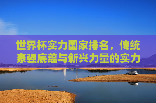 世界杯实力国家排名，传统豪强底蕴与新兴力量的实力图谱