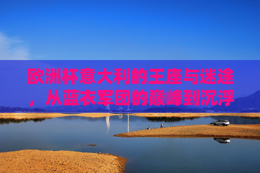 欧洲杯意大利的王座与迷途，从蓝衣军团的巅峰到沉浮之路