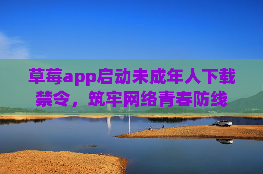 草莓app启动未成年人下载禁令,筑牢网络青春防线 草莓app启动未成年人下载禁令,筑牢网络青春防线