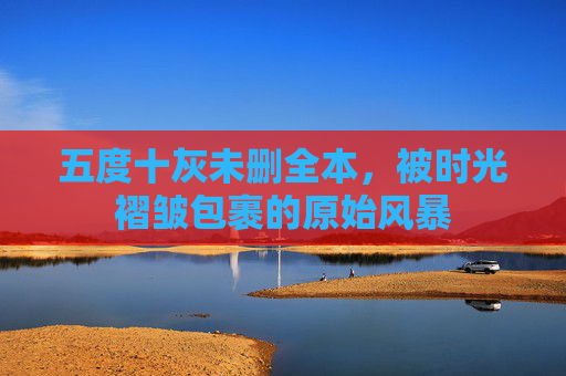 五度十灰未删全本,被时光褶皱包裹的原始风暴 五度十灰未删全本,被时光褶皱包裹的原始风暴