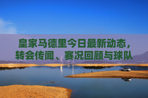 皇家马德里今日最新动态,转会传闻、赛况回顾与球队前瞻 皇家马德里今日最新动态,转会传闻、赛况回顾与球队前瞻