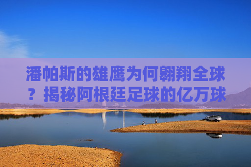 潘帕斯的雄鹰为何翱翔全球?揭秘阿根廷足球的亿万球迷密码 潘帕斯的雄鹰为何翱翔全球?揭秘阿根廷足球的亿万球迷密码