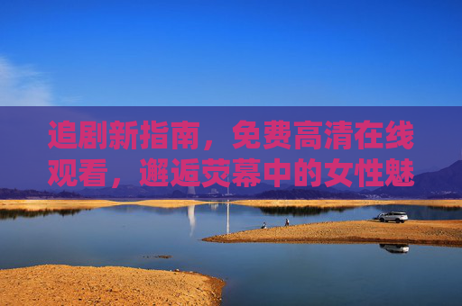 追剧新指南,免费高清在线观看,邂逅荧幕中的女性魅力与精彩剧情 追剧新指南,免费高清在线观看,邂逅荧幕中的女性魅力与精彩剧情