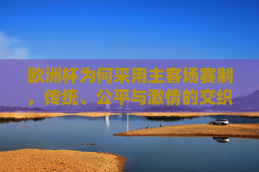 欧洲杯为何采用主客场赛制,传统、公平与激情的交织 欧洲杯为何采用主客场赛制,传统、公平与激情的交织