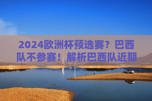2024欧洲杯预选赛?巴西队不参赛!解析巴西队近期赛事名单与阵容动向 2024欧洲杯预选赛?巴西队不参赛!解析巴西队近期赛事名单与阵容动向