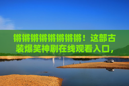锵锵锵锵锵锵锵锵!这部古装爆笑神剧在线观看入口,笑点密集到停不下来! 锵锵锵锵锵锵锵锵!这部古装爆笑神剧在线观看入口,笑点密集到停不下来!