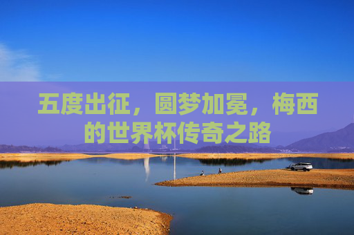 五度出征,圆梦加冕,梅西的世界杯传奇之路 五度出征,圆梦加冕,梅西的世界杯传奇之路