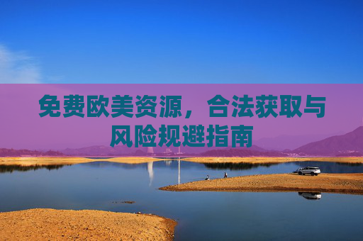 免费欧美资源,合法获取与风险规避指南 免费欧美资源,合法获取与风险规避指南