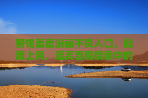警惕羞羞漫画不良入口,健康上网,远离百度搜索中的陷阱 警惕羞羞漫画不良入口,健康上网,远离百度搜索中的陷阱