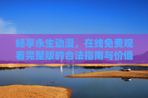 畅享永生动漫,在线免费观看完整版的合法指南与价值守护 畅享永生动漫,在线免费观看完整版的合法指南与价值守护