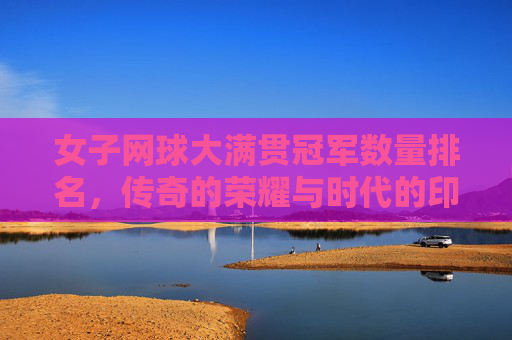 女子网球大满贯冠军数量排名,传奇的荣耀与时代的印记 女子网球大满贯冠军数量排名,传奇的荣耀与时代的印记