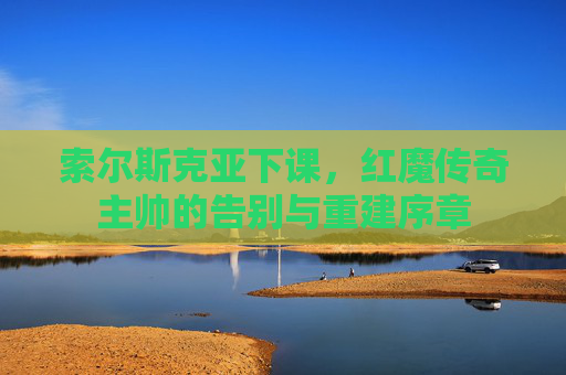 索尔斯克亚下课,红魔传奇主帅的告别与重建序章 索尔斯克亚下课,红魔传奇主帅的告别与重建序章