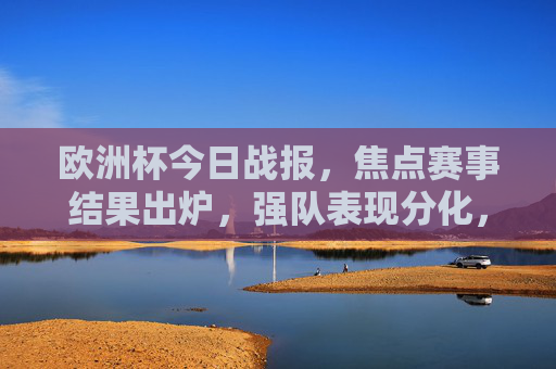 欧洲杯今日战报,焦点赛事结果出炉,强队表现分化,冷门迭起 欧洲杯今日战报,焦点赛事结果出炉,强队表现分化,冷门迭起