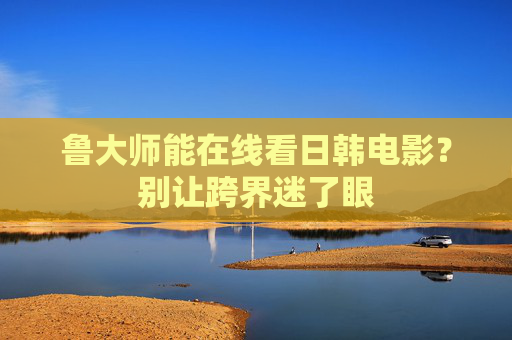 鲁大师能在线看日韩电影?别让跨界迷了眼 鲁大师能在线看日韩电影?别让跨界迷了眼