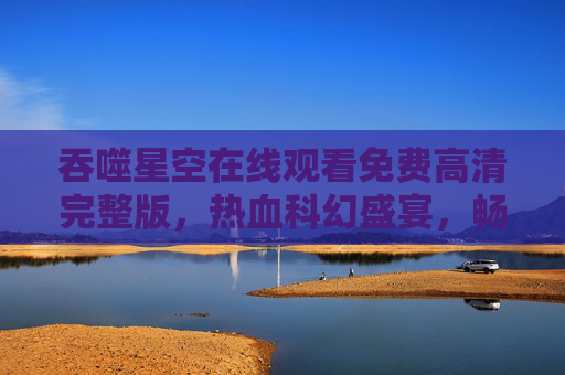 吞噬星空在线观看免费高清完整版,热血科幻盛宴,畅享无删减体验 吞噬星空在线观看免费高清完整版,热血科幻盛宴,畅享无删减体验