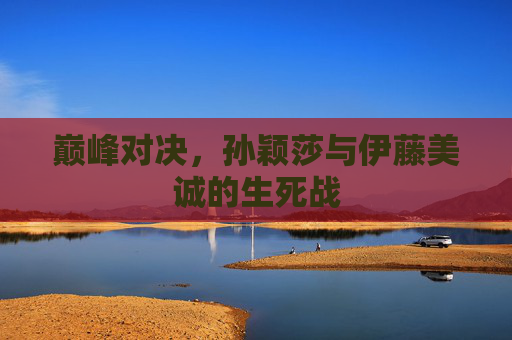 巅峰对决,孙颖莎与伊藤美诚的生死战 巅峰对决,孙颖莎与伊藤美诚的生死战