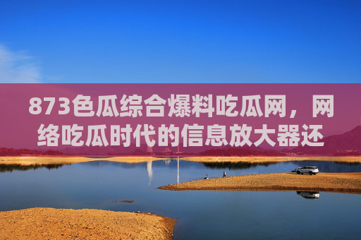 873色瓜综合爆料吃瓜网,网络吃瓜时代的信息放大器还是谣言温床? 873色瓜综合爆料吃瓜网,网络吃瓜时代的信息放大器还是谣言温床?