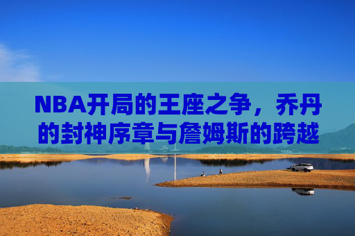 NBA开局的王座之争,乔丹的封神序章与詹姆斯的跨越史诗 NBA开局的王座之争,乔丹的封神序章与詹姆斯的跨越史诗
