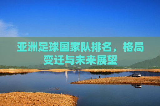 亚洲足球国家队排名,格局变迁与未来展望 亚洲足球国家队排名,格局变迁与未来展望