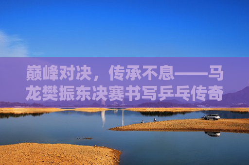 巅峰对决,传承不息——马龙樊振东决赛书写乒乓传奇 巅峰对决,传承不息——马龙樊振东决赛书写乒乓传奇