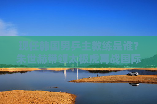 现任韩国男乒主教练是谁?朱世赫带领太极虎再战国际乒坛 现任韩国男乒主教练是谁?朱世赫带领太极虎再战国际乒坛