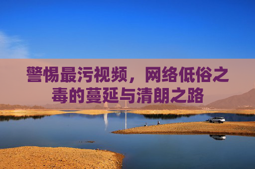 警惕最污视频,网络低俗之毒的蔓延与清朗之路 警惕最污视频,网络低俗之毒的蔓延与清朗之路