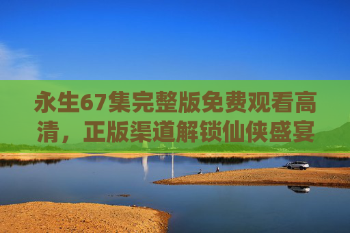 永生67集完整版免费观看高清,正版渠道解锁仙侠盛宴,拒绝盗版守护创作生态 永生67集完整版免费观看高清,正版渠道解锁仙侠盛宴,拒绝盗版守护创作生态