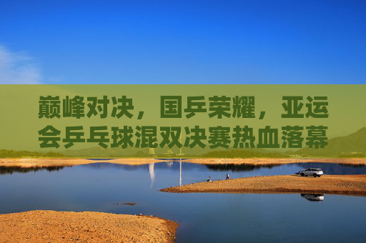 巅峰对决,国乒荣耀,亚运会乒乓球混双决赛热血落幕 巅峰对决,国乒荣耀,亚运会乒乓球混双决赛热血落幕