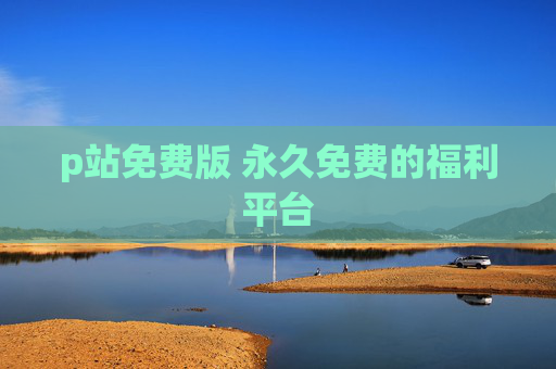 p站免费版 永久免费的福利平台 p站免费版 永久免费的福利平台