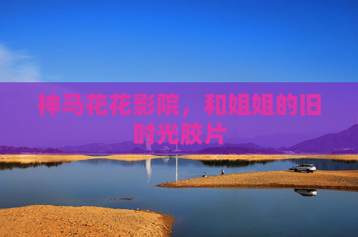 神马花花影院,和姐姐的旧时光胶片 神马花花影院,和姐姐的旧时光胶片