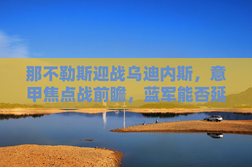 那不勒斯迎战乌迪内斯，意甲焦点战前瞻，蓝军能否延续强势？