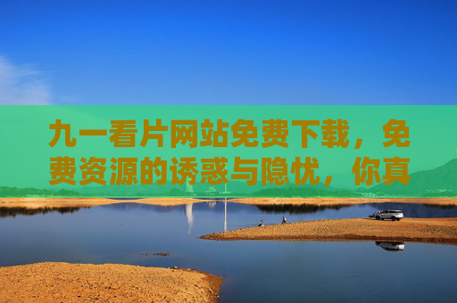 九一看片网站免费下载,免费资源的诱惑与隐忧,你真的了解吗? 九一看片网站免费下载,免费资源的诱惑与隐忧,你真的了解吗?