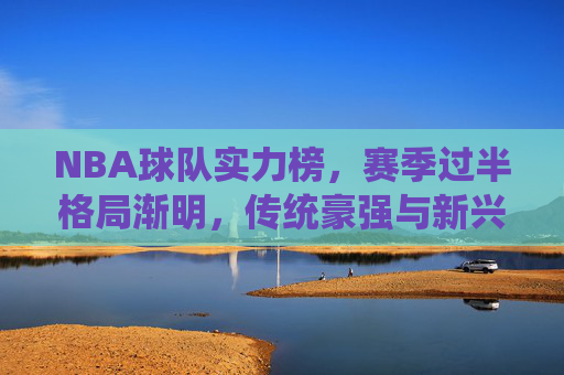 NBA球队实力榜，赛季过半格局渐明，传统豪强与新兴力量上演冠军争夺战