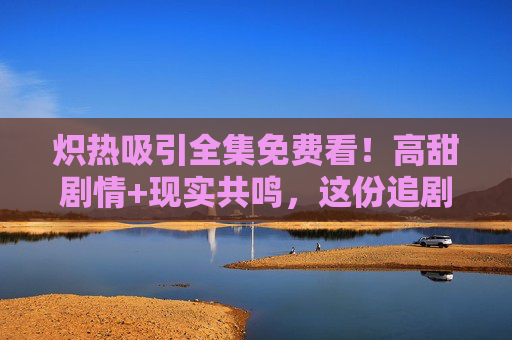 炽热吸引全集免费看!高甜剧情+现实共鸣,这份追剧指南请收好! 炽热吸引全集免费看!高甜剧情+现实共鸣,这份追剧指南请收好!