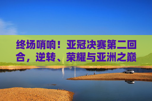 终场哨响!亚冠决赛第二回合,逆转、荣耀与亚洲之巅的史诗对决 终场哨响!亚冠决赛第二回合,逆转、荣耀与亚洲之巅的史诗对决