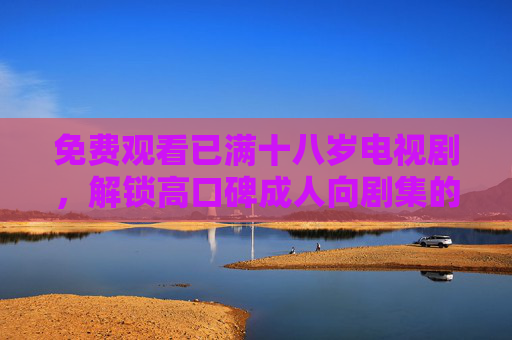 免费观看已满十八岁电视剧,解锁高口碑成人向剧集的正确姿势 免费观看已满十八岁电视剧,解锁高口碑成人向剧集的正确姿势