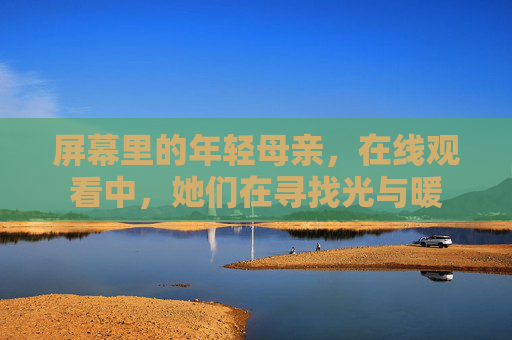 屏幕里的年轻母亲,在线观看中,她们在寻找光与暖 屏幕里的年轻母亲,在线观看中,她们在寻找光与暖