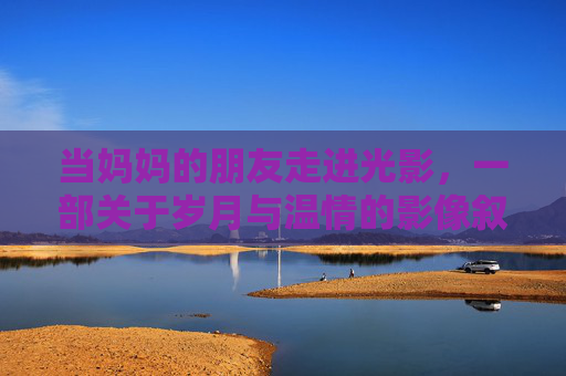 当妈妈的朋友走进光影,一部关于岁月与温情的影像叙事 当妈妈的朋友走进光影,一部关于岁月与温情的影像叙事