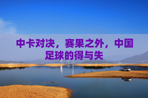 中卡对决,赛果之外,中国足球的得与失 中卡对决,赛果之外,中国足球的得与失