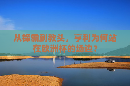 从锋霸到教头,亨利为何站在欧洲杯的场边? 从锋霸到教头,亨利为何站在欧洲杯的场边?