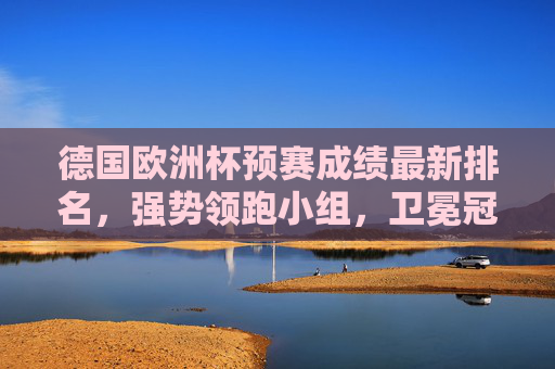德国欧洲杯预赛成绩最新排名,强势领跑小组,卫冕冠军状态正盛 德国欧洲杯预赛成绩最新排名,强势领跑小组,卫冕冠军状态正盛
