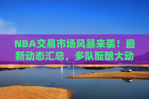 NBA交易市场风暴来袭!最新动态汇总,多队酝酿大动作,球星或迎新东家 NBA交易市场风暴来袭!最新动态汇总,多队酝酿大动作,球星或迎新东家