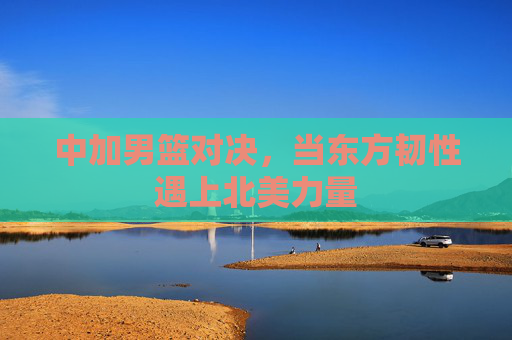 中加男篮对决,当东方韧性遇上北美力量 中加男篮对决,当东方韧性遇上北美力量