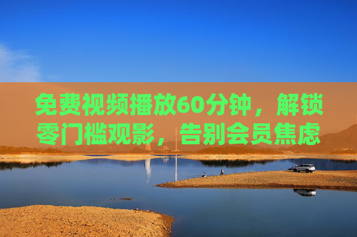 免费视频播放60分钟,解锁零门槛观影,告别会员焦虑 免费视频播放60分钟,解锁零门槛观影,告别会员焦虑