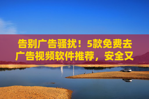 告别广告骚扰!5款免费去广告视频软件推荐,安全又好用 告别广告骚扰!5款免费去广告视频软件推荐,安全又好用