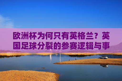 欧洲杯为何只有英格兰?英国足球分裂的参赛逻辑与事实澄清 欧洲杯为何只有英格兰?英国足球分裂的参赛逻辑与事实澄清