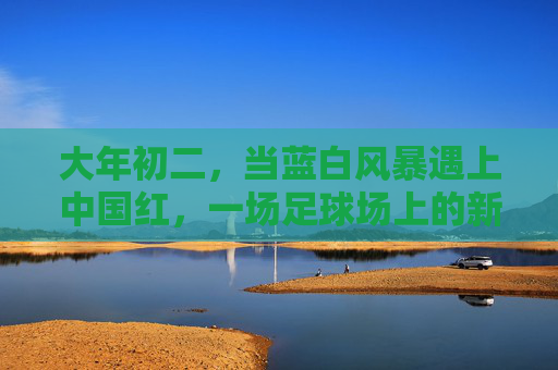 大年初二,当蓝白风暴遇上中国红,一场足球场上的新年序曲 大年初二,当蓝白风暴遇上中国红,一场足球场上的新年序曲