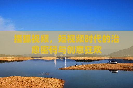 搔狐视频,短视频时代的治愈密码与创意狂欢 搔狐视频,短视频时代的治愈密码与创意狂欢