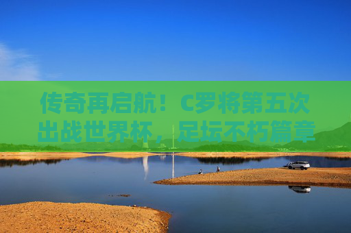 传奇再启航！C罗将第五次出战世界杯，足坛不朽篇章的续写