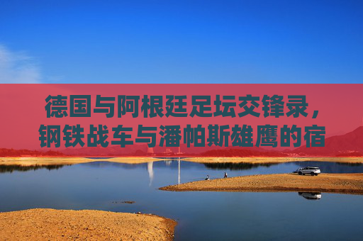 德国与阿根廷足坛交锋录，钢铁战车与潘帕斯雄鹰的宿命对决